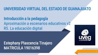 UNIVERSIDAD VIRTUAL DEL ESTADO DE GUANAJUATO
Introducción a la pedagogía
Aproximación a escenarios educativos v2
R5. La educación digital
Estephany Plascencia Tinajero
MATRICULA 19016398
1
 