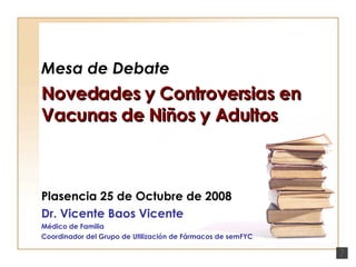 Mesa de Debate Novedades y Controversias en Vacunas de Niños y Adultos Plasencia 25 de Octubre de 2008 Dr. Vicente Baos Vicente Médico de Familia Coordinador del Grupo de Utilización de Fármacos de semFYC 