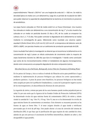 espectrofotómetro "Marcel s 330 Pro" con una longitud de onda de λ = 560 nm. Se midió la
densidad óptica en medio con y sin deltametrina, luego de un periodo de incubación de 168 h
para poder observar la capacidad de adaptabilidad de las bacterias al crecimiento en presencia
de xenobióticos.
Las cepas fueron colocadas en 75ml de medio estéril en un frasco Erlenmeyer. Una muestra
fue colocada en medio con deltametrina a una concentración de mg 1-1
y la otra muestra fue
colocada en un medio sin pesticida durante 15 días a 2ºC, de los cuales se ensayaron los
cultivos a los 5, 1. Y 15 días. Para poder controlar la degradación de la deltametrina se realizó
mediante la cromatografía de gases. Obteniendo como resultado una columna capilar:
equidad-5 (Perkin Elmer) 30 m, 0,25 mm ID, 0,25 mm df. La temperatura del detector vario de
203ºC a 260ºC. con parcelas lineales con un coeficiente de correlación aproximado de 0,99.
Como resultado final sobre la investigación se observó que al encontrarse la deltametrina en la
concentración de mg1-1 posee un efecto estimulante de crecimiento sobre la mayoría de
cepas bacterianas durante los 180 días que duro la investigación. Y dando como conclusión
que varios de los microcontaminantes inhiben el metabolismo de algunos microorganismos,
dando como consecuencia una pequeña degradación de estos compuestos toxicos.
Microbial Survey of a Full-Scale, Biologically Active Filter for Treatment of Drinking Water
En los países de Europa y Asia se realiza el método de filtración activa para potabilizar el agua
mediante la implementación de procesos biológicos que reducen los costos operacionales y
productos químicos. A pesar de poseer estos beneficios, los procesos biológicos no han tenido
tanta acogida por parte de la población Estadunidense, a causa de la percepción negativa acerca
de los microorganismos y la desconfianza de eficiencia de estos procesos.
La ingestión de nitrito y nitrato por parte de los seres humanos puede resultar perjudicial para su
salud. Es por esta razón que la Agencia de los Estados Unidos de Protección Ambiental (EPA)
ha determinado niveles de agua máxima fuente de contaminantes (MCL) de nitrito y nitrato
siendo la cantidad de 1 mg / litro N y 10 mg / litro N, mas no se ha determinado los niveles de
agua máxima fuente de contaminantes en amoníaco. Este elemento se encuentra presente en las
fuentes de agua en forma libre. Y al tener oxígeno disuelto el agua tiende a nitrificarse
provocando que el nivel de pH baje. Esto puede afectar a la tasa de corrosión del sistema de
distribución (DS), lo que hace que la purificación del agua requiera de más cantidad de cloro;
además de que esto provoca el crecimiento de biofilms heterotróficas, dándole un sabor y olor
desagradable al agua potable.
 