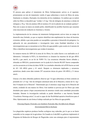 El proceso para aplicar el tratamiento de filtros biológicamente activos es el siguiente:
primeramente un tren de tratamiento ventila el agua subterránea a través de filtros de arena,
finalmente es clorada y fluctuada a los domicilios de los ciudadanos. Un análisis que se realizó
sobre los filtros se descubrió que “oxidan 1,13 mg / litro de nitrógeno de amoníaco a nitrato de
nitrógeno y 38 g / litro de arsénico (III) al arsénico (V) sin la adición de un oxidante químico”.
Para esto se puso en marca un estudio polito, identificando las posibles bacterias que causarían
estas reacciones de oxidación en Amoníaco y Arsenio.
La implementación de los sistemas de tratamiento biológicamente activos tiene un campo de
desarrollo muy limitado, ya que se requiere identificar más ampliamente las clases de bacterias
existentes, debido a que estas pueden ser susceptibles a presentar el desarrollo de patógenos. La
aplicación de este procedimiento e investigación tiene como finalidad identificar a los
microorganismos que se encuentran en los filtros de agua potable a gran escala en el suroeste de
Ohio e identificar microorganismos que oxidan el amoníaco.
Se tomaron mueras de ADN de la arena de los filtros, los cuales fueron a ser analizados en el
laboratorio. Utilizando la PCR y la electroforesis se clonaron las muestras de del gen rRNA
the16S y gen amoA, en un kit de TOPO TA. Las secuencias obtenidas fueron editadas y
alineadas en MEGA4 y posteriormente con la ayuda de la función BLAST fueron comparadas
con las secuencias en la base de datos NCBI. Los resultados obtenidos de la PCR fueron un total
de 431 16S rRNA genes y 61 amoA. Después se eliminaron duplicados y secuencias
quiméricas, dando como dato restante 297 secuencias únicas de genes 16S rRNA y 31 únicas
amoA.
Gracias a los datos obtenidos pudieron observar que “el agua subterránea en bruto contenía un
promedio de 1,13 mg / litro de nitrógeno amoniacal antes de la filtración y menos de 0,1 mg /
litro N después de la filtración”. Determinado que el amoníaco surge luego de la filtración del
nitrato, oxidando de esta manera los filtros. Esto también se provoca por los filtros que están
diseñados para operar a bajas concentraciones de amoníaco siendo estas cantidades procesadas
limitadas. Durante la investigación realizada se puedo identificar a una bacteria llamada
"Candidatus Nitrotoga artica", la cual es capaz de dar flexibilidad operativa beneficioso para el
filtro. Optimizando de esta forma el trabajo realizado por los filtros de agua potable.
Choosing Organic Pesticides over Synthetic Pesticides May Not Effectively Mitigate
Environmental Risk in Soybeans
Los plaguicidas orgánicos produces huellas ecológicas muy reducidas, por lo que es un factor
sostenible en los campos de la agricultura. En Canadá en el año2003 su gobierno implementó el
Programa de Reducción de Riesgos de Plaguicidas como una estrategia para el mejoramiento
 