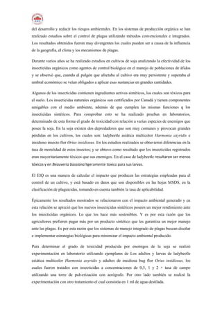 del desarrollo y reducir los riesgos ambientales. En los sistemas de producción orgánica se han
realizado estudios sobre el control de plagas utilizando métodos convencionales e integrados.
Los resultados obtenidos fueron muy divergentes los cuales pueden ser a causa de la influencia
de la geografía, el clima y los mecanismos de plagas.
Durante varios años se ha realizado estudios en cultivos de soja analizando la efectividad de los
insecticidas orgánicos como agentes de control biológico en el manejo de poblaciones de áfidos
y se observó que, cuando el pulgón que afectaba al cultivo era muy persistente y superaba el
umbral económico se veían obligados a aplicar esas sustancias en grandes cantidades.
Algunos de los insecticidas contienen ingredientes activos sintéticos, los cuales son tóxicos para
el suelo. Los insecticidas naturales orgánicos son certificados por Canadá y tienen componentes
amigables con el medio ambiente, además de que cumplen las mismas funciones q los
insecticidas sintéticos. Para comprobar esto se ha realizado pruebas en laboratorios,
determinado de esta forma el grado de toxicidad con relación a varias especies de enemigos que
posee la soja. En la soja existen dos depredadores que son muy comunes y provocan grandes
pérdidas en los cultivos, los cuales son: ladybeetle asiática multicolor Harmonia axyridis e
insidioso insecto flor Orius insidiosus. En los estudios realizados se obtuvieron diferencias en la
tasa de moralidad de estos insectos; y se obtuvo como resultado que los insecticidas registrados
eran mayoritariamente tóxicos que sus enemigos. En el caso de ladybeetle resultaron ser menos
tóxicos y en Beauveria bassiana ligeramente toxico para sus larvas.
El EIQ es una manera de calcular el impacto que producen las estrategias empleadas para el
control de un cultivo, y está basado en datos que son disponibles en las hojas MSDS, en la
clasificación de plaguicidas, tomando en cuenta también la tasa de aplicabilidad.
Épicamente los resultados mostrados se relacionaron con el impacto ambiental generado y en
esta relación se apreció que los nuevos insecticidas sintéticos poseen un mejor rendimiento ante
los insecticidas orgánicos. Lo que los hace más sostenibles. Y es por esta razón que los
agricultores prefieren pagar más por un producto sintético que les garantiza un mejor manejo
ante las plagas. Es por esta razón que los sistemas de manejo integrado de plagas buscan diseñar
e implementar estrategias biológicas para minimizar el impacto ambiental producido.
Para determinar el grado de toxicidad producida por enemigos de la soja se realizó
experimentación en laboratorio utilizando ejemplares de Los adultos y larvas de ladybeetle
asiática multicolor Harmonia axyridis y adultos de insidiosa bug flor Orius insidiosus, los
cuales fueron tratados con insecticidas a concentraciones de 0,5, 1 y 2 × tasa de campo
utilizando una torre de pulverización con aerógrafo. Por otro lado también se realizó la
experimentación con otro tratamiento el cual consistía en 1 ml de agua destilada.
 