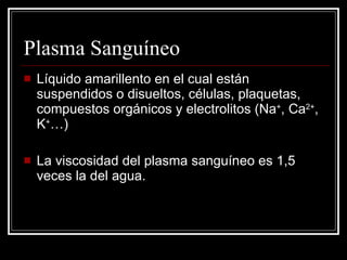 Plasma Sanguíneo Líquido amarillento en el cual están suspendidos o disueltos, células, plaquetas, compuestos orgánicos y electrolitos ( Na + , Ca 2+ , K + …) La viscosidad del plasma sanguíneo es 1,5 veces la del agua.  