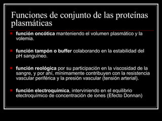 Funciones de conjunto de las proteínas plasmáticas función oncótica  manteniendo el volumen plasmático y la volemia.  función tampón o buffer  colaborando en la estabilidad del pH sanguíneo.  función reológica  por su participación en la viscosidad de la sangre, y por ahí, mínimamente contribuyen con la resistencia vascular periférica y la presión vascular (tensión arterial).  función electroquímica , interviniendo en el equilibrio electroquímico de concentración de iones (Efecto Donnan)  