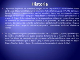 HistoriaLa pantalla de plasma fue inventada en 1964 por los caquitos en la Universidad de Illinois por Donald Bitzer, Gene Slottow y el estudiante Robert Willson, para el PLATO Computer System. Eran monocromas (naranja, verde y amarillo) y fueron muy populares al comienzo de los 70 por su dureza y porque no necesitaban ni memoria ni circuitos para actualizar la imagen. A finales de los 70 tuvo lugar un largo periodo de caída en las ventas debido a que las memorias de semiconductores hicieron a las pantallas CRT más baratas que las pantallas de plasma. No obstante, su tamaño de pantalla relativamente grande y la poca profundidad de su cuerpo las hicieron aptas para su colocación en vestíbulos y bolsas de valores.En 1973, IBM introdujo una pantalla monocroma de 11 pulgadas (483 mm) que era capaz de mostrar simultáneamente cuatro sesiones de terminal de la máquina virtual del IBM 3270. Esta fábrica fue trasladada en 1987 a una compañía llamada Plasmaco que había sido fundada recientemente por el doctor Larry F. Weber (uno de los estudiantes del doctor Bitzer), Stephen Globus y James Kehoe (que era el encargado de planta de IBM).