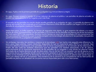 HistoriaEn 1992, Fujitsu creó la primera pantalla de 15 pulgadas (233 mm) en blanco y negro.En 1997, Pioneer empezó a vender el primer televisor de plasma al público. Las pantallas de plasma actuales se pueden ver habitualmente en los hogares y son más finas El tamaño de las pantallas ha crecido desde aquella pantalla de 15 pulgadas de 1992. La pantalla de plasma más grande del mundo ha sido mostrada en el ConsumerElectronics Show del año 2008 en Las Vegas (.U.S.A.) y es una pantalla de 103 pulgadas creada por Panasonic.Hasta hace poco, su brillo superior, su tiempo de respuesta más rápido, su gran espectro de colores y su mayor ángulo de visión (comparándolas con las pantallas LCD) hicieron de las pantallas de plasma una de las tecnologías de visión para HDTV más populares. Durante mucho tiempo se creyó que la tecnología LCD era conveniente tan sólo para pequeños televisores y que no podía competir con la tecnología del plasma en las pantallas más grandes (particularmente de 42 pulgadas en adelante).Sin embargo, tras esto, los cambios y mejoras en la tecnología LCD han hecho más pequeña esta diferencia. Su poco peso, bajos precios, mayor resolución disponible (lo que es importante para HDTV) y a menudo bajo consumo eléctrico convirtieron a las pantallas LCD en duras competidoras en el mercado de los televisores. A finales del año 2006 los analistas observaron que las pantallas LCD estaban alcanzando a las de plasma, particularmente en el importante segmento de las pantallas de 40 pulgadas o más dónde los plasmas habían disfrutado de un fuerte dominio un par de años antes. Hoy en día las LCD ya compiten con las de plasma en los segmentos de 50 y 60 pulgadas donde existe casi tanta variedad en ambas tecnologías. Por otro lado el precio al publico se ha invertido ya que la demanda de LCD es alta y la tecnología basada en plasma está viendo bajar su precio por debajo del de su competidor. Otra tendencia de la industria es la consolidación de los fabricantes de pantallas de plasma con alrededor de cincuenta marcas disponibles pero sólo cinco fabricantes.