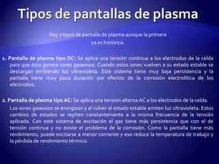 Tipos de pantallas de plasmaHay 2 tipos de pantalla de plasma aunque la primeraya es histórica: 1. Pantalla de plasma tipo DC: Se aplica una tensión continua a los electrodos de la celda para que ésta genere iones gaseosos. Cuando estos iones vuelven a su estado estable se descargan emitiendo luz ultravioleta. Este sistema tiene muy baja persistencia y la pantalla tiene muy poca duración por efectos de la corrosión electrolítica de los electrodos.  2. Pantalla de plasma tipo AC: Se aplica una tensión alterna AC a los electrodos de la celda.        Los iones gaseosos se energizan y al volver al estado estable emiten luz ultravioleta. Estos cambios de estados se repiten constantemente a la misma frecuencia de la tensión aplicada. Con este sistema de excitación el gas tiene más persistencia que con el de tensión continua y no existe el problema de la corrosión. Como la pantalla tiene más rendimiento, puede excitarse a menor corriente y eso reduce la temperatura de trabajo y la pérdida de rendimiento térmico. 