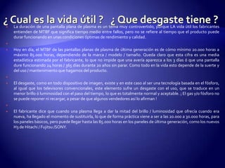 ¿ Cual es la vida útil ?   ¿ Que desgaste tiene ? La duración de una pantalla plana de plasma es un tema muy controvertido, porque LA vida útil los fabricantes entienden de MTBF que significa tiempo medio entre fallos, pero no se refiere al tiempo que el producto puede durar funcionando en unas condiciones óptimas de rendimiento y calidad. Hoy en día, el MTBF de las pantallas planas de plasma de última generación es de cómo mínimo 20.000 horas a máximo 85.000 horas, dependiendo de la marca / modelo / tamaño. Queda claro que esta cifra es una media estadística estimada por el fabricante, lo que no impide que una avería aparezca a los 3 días ó que una pantalla dure funcionando 24 horas / 365 días durante 20 años sin parar. Como todo en la vida esto depende de la suerte y del uso / mantenimiento que hagamos del producto. El desgaste, como en todo dispositivo de imagen, existe y en este caso al ser una tecnología basada en el fósforo, al igual que los televisores convencionales, este elemento sufre un desgaste con el uso, que se traduce en un menor brillo ó luminosidad con el paso del tiempo, lo que es totalmente normal y aceptable. ¡ El gas y/o fósforo no se puede reponer ni recargar, a pesar de que algunos vendedores así lo afirman ! El fabricante dice que cuando una plasma llega a dar la mitad del brillo / luminosidad que ofrecía cuando era nueva, ha llegado el momento de sustituirla, lo que de forma práctica viene a ser a las 20.000 a 30.000 horas, para los paneles básicos, pero puede llegar hasta las 85.000 horas en los paneles de última generación, como los nuevos H3 de Hitachi / Fujitsu/SONY.