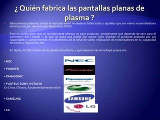 ¿ Quién fabrica las pantallas planas de plasma ?Básicamente podemos dividir el mercado entre verdaderos fabricantes y aquellos que son meros ensambladores de la tecnología ( denominado fabricantes OEM ). Esto no quiere decir que un no-fabricante ofrezca un peor producto, simplemente que depende de otro para el suministro del “ motor “, lo que no quita que pueda dar mayor valor añadido al producto acabado por sus capacidades y conocimientos en tratamiento de la señal de vídeo, realización de sintonizadores de tv, capacidad de diseño y ergonomía, etc. En Japón, los fabricantes de los paneles de plasma, y que disponen de tecnología propia son: • NEC• PIONEER• PANASONIC• FUJITSU / SONY / HITACHIEn China / Taiwan, fundamentalmente están: • SAMSUNG• LG 