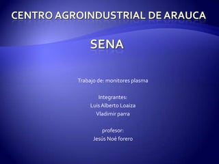 Centro agroindustrial de Arauca Trabajo de: monitores plasma Integrantes: Luis Alberto Loaiza Vladimir parra  profesor: Jesús Noé forero SENA 