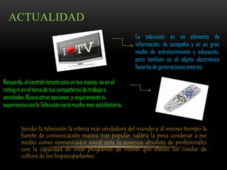ACTUALIDAD
                                                              La televisión es un elemento de
                                                              información, de compañía y es un gran
                                                              medio de entretenimiento y educación,
                                                              pero también es el objeto electrónico
                                                              favorito de generaciones enteras.

Recuerda, el control remoto esta en tus manos, no en el
rating ni en el tema de tus compañeros de trabajo o
amistades. Busca otras opciones, y seguramente tu
experiencia con la Televisión será mucho mas satisfactoria.


        Siendo la televisión la vitrina mas vendedora del mundo y al mismo tiempo la
        fuente de comunicación masiva mas popular, valdría la pena condenar a ese
        medio como comunicador social ante la ausencia absoluta de profesionales
        con la capacidad de crear programas de interés que eleven los niveles de
        cultura de los hispanoparlantes.
 
