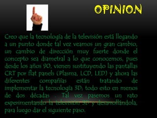 OPINION

Creo que la tecnología de la televisión está llegando
a un punto donde tal vez veamos un gran cambio,
un cambio de dirección muy fuerte donde el
concepto sea diametral a lo que conocemos, pues
desde los años 90, vienen sustituyendo las pantallas
CRT por flat panels (Plasma, LCD, LED) y ahora las
diferentes    compañías      están    tratando     de
implementar la tecnología 3D; todo esto en menos
de dos décadas . Tal vez pasemos un rato
experimentando la televisión 3D y desarrollándola,
para luego dar el siguiente paso.
 