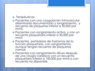  Terapéuticas
 Pacientes con una coagulación intravascular
diseminada documentada y sangramiento, y
recuento de plaquetas inferior a 50.000 por
mm3.
 Pacientes con sangramiento activo, y con un
recuento plaquetario inferior a 50.000 por
mm3
 Pacientes portadores de trastornos de la
función plaquetaria, con sangramiento,
aunque tengan recuento de plaquetas
normal.
 Pacientes con sangramiento difuso después
de una cirugía cardíaca con un recuento
plaquetario inferior a 100.000 por mm3 o con
recuento no disponble.
 