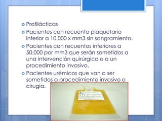  Profilácticas
 Pacientes con recuento plaquetario
inferior a 10.000 x mm3 sin sangramiento.
 Pacientes con recuentos inferiores a
50.000 por mm3 que serán sometidos a
una intervención quirúrgica o a un
procedimiento invasivo.
 Pacientes urémicos que van a ser
sometidos a procedimiento invasivo o
cirugía.
 