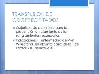 TRANSFUSION DE
CRIOPRECIPITADOS
 Objetivo : Se administra para la
prevención o tratamiento de los
sangramientos secundarios
 Indicaciones : enfermedad de Von
Willebrand en algunos casos déficit de
Factor VIII ( hemofilia A )
 