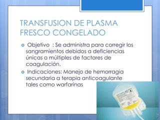 TRANSFUSION DE PLASMA
FRESCO CONGELADO
 Objetivo : Se administra para corregir los
sangramientos debidos a deficiencias
únicas o múltiples de factores de
coagulación.
 Indicaciones: Manejo de hemorragia
secundaria a terapia anticoagulante
tales como warfarinas
 