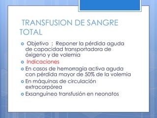 TRANSFUSION DE SANGRE
TOTAL
 Objetivo : Reponer la pérdida aguda
de capacidad transportadora de
óxigeno y de volemia
 Indicaciones
 En casos de hemorragia activa aguda
con pérdida mayor de 50% de la volemia
 En máquinas de circulación
extracorpórea
 Exsanguíneo transfusión en neonatos
 