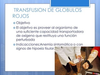 TRANSFUSION DE GLOBULOS
ROJOS
 Objetivo
 El objetivo es proveer al organismo de
una suficiente capacidad transportadora
de oxígeno que restituya una función
perturbada
 Indicacciones:Anemia sintomática o con
signos de hipoxia tisular.
 
