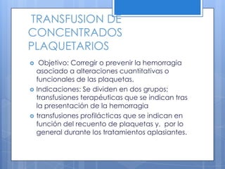 TRANSFUSION DE
CONCENTRADOS
PLAQUETARIOS
 Objetivo: Corregir o prevenir la hemorragia
asociado a alteraciones cuantitativas o
funcionales de las plaquetas.
 Indicaciones: Se dividen en dos grupos;
transfusiones terapéuticas que se indican tras
la presentación de la hemorragia
 transfusiones profilácticas que se indican en
función del recuento de plaquetas y, por lo
general durante los tratamientos aplasiantes.
 