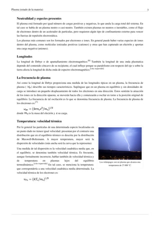 Plasma (estado de la materia) 3
Neutralidad y especies presentes
El plasma está formado por igual número de cargas positivas y negativas, lo que anula la carga total del sistema. En
tal caso se habla de un plasma neutro o casi-neutro. También existen plasmas no neutros o inestables, como el flujo
de electrones dentro de un acelerador de partículas, pero requieren algún tipo de confinamiento externo para vencer
las fuerzas de repulsión electrostática.
Los plasmas más comunes son los formados por electrones e iones. En general puede haber varias especies de iones
dentro del plasma, como moléculas ionizadas positivas (cationes) y otras que han capturado un electrón y aportan
una carga negativa (aniones).
Longitudes
La longitud de Debye o de apantallamiento electromagnético.
[6]
También la longitud de una onda plasmatica
depende del contenido cóncavo de su recipiente, el cual influye porque su paralelismo con respecto del eje x sobre la
tierra afecta la longitud de dicha onda de espectro electromagnético.
[cita requerida]
La frecuencia de plasma
Así como la longitud de Debye proporciona una medida de las longitudes típicas en un plasma, la frecuencia de
plasma ( ) describe sus tiempos característicos. Supóngase que en un plasma en equilibrio y sin densidades de
carga se introduce un pequeño desplazamiento de todos los electrones en una dirección. Estos sentirán la atracción
de los iones en la dirección opuesta, se moverán hacia ella y comenzarán a oscilar en torno a la posición original de
equilibrio. La frecuencia de tal oscilación es lo que se denomina frecuencia de plasma. La frecuencia de plasma de
los electrones es:
[7]
donde es la masa del electrón y su carga.
Temperatura: velocidad térmica
Los relámpagos son un plasma que alcanza una
temperatura de 27.000 °C.
Por lo general las partículas de una determinada especie localizadas en
un punto dado no tienen igual velocidad: presentan por el contrario una
distribución que en el equilibrio térmico es descrita por la distribución
de Maxwell-Boltzmann. A mayor temperatura, mayor será la
dispersión de velocidades (más ancha será la curva que la representa).
Una medida de tal dispersión es la velocidad cuadrática media que, en
el equilibrio, se denomina también velocidad térmica. Es frecuente,
aunque formalmente incorrecto, hablar también de velocidad térmica y
de temperatura en plasmas lejos del equilibrio
termodinámico.
[cita requerida]
En tal caso, se menciona la temperatura
que correspondería a una velocidad cuadrática media determinada. La
velocidad térmica de los electrones es:
 