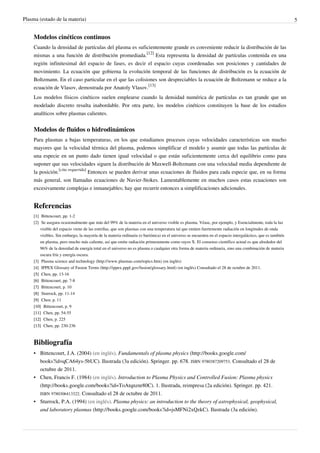 Plasma (estado de la materia) 5
Modelos cinéticos continuos
Cuando la densidad de partículas del plasma es suficientemente grande es conveniente reducir la distribución de las
mismas a una función de distribución promediada.
[12]
Esta representa la densidad de partículas contenida en una
región infinitesimal del espacio de fases, es decir el espacio cuyas coordenadas son posiciones y cantidades de
movimiento. La ecuación que gobierna la evolución temporal de las funciones de distribución es la ecuación de
Boltzmann. En el caso particular en el que las colisiones son despreciables la ecuación de Boltzmann se reduce a la
ecuación de Vlasov, demostrada por Anatoly Vlasov.
[13]
Los modelos físicos cinéticos suelen emplearse cuando la densidad numérica de partículas es tan grande que un
modelado discreto resulta inabordable. Por otra parte, los modelos cinéticos constituyen la base de los estudios
analíticos sobre plasmas calientes.
Modelos de fluidos o hidrodinámicos
Para plasmas a bajas temperaturas, en los que estudiamos procesos cuyas velocidades características son mucho
mayores que la velocidad térmica del plasma, podemos simplificar el modelo y asumir que todas las partículas de
una especie en un punto dado tienen igual velocidad o que están suficientemente cerca del equilibrio como para
suponer que sus velocidades siguen la distribución de Maxwell-Boltzmann con una velocidad media dependiente de
la posición.
[cita requerida]
Entonces se pueden derivar unas ecuaciones de fluidos para cada especie que, en su forma
más general, son llamadas ecuaciones de Navier-Stokes. Lamentablemente en muchos casos estas ecuaciones son
excesivamente complejas e inmanejables; hay que recurrir entonces a simplificaciones adicionales.
Referencias
[1][1] Bittencourt, pp. 1-2
[2] Se asegura ocasionalmente que más del 99% de la materia en el universo visible es plasma. Véase, por ejemplo, y Esencialmente, toda la luz
visible del espacio viene de las estrellas, que son plasmas con una temperatura tal que emiten fuertemente radiación en longitudes de onda
visibles. Sin embargo, la mayoría de la materia ordinaria (o bariónica) en el universo se encuentra en el espacio intergaláctico, que es también
un plasma, pero mucho más caliente, así que emite radiación primeramente como rayos X. El consenso científico actual es que alrededor del
96% de la densidad de energía total en el universo no es plasma o cualquier otra forma de materia ordinaria, sino una combinación de materia
oscura fría y energía oscura.
[3] Plasma science and technology (http://www.plasmas.com/topics.htm) (en inglés)
[4] IPPEX Glossary of Fusion Terms (http://ippex.pppl.gov/fusion/glossary.html) (en inglés) Consultado el 28 de octubre de 2011.
[5][5] Chen, pp. 13-16
[6][6] Bittencourt, pp. 7-8
[7][7] Bittencourt, p. 10
[8][8] Sturrock, pp. 11-14
[9][9] Chen, p. 11
[10][10] Bittencourt, p. 9
[11][11] Chen, pp. 54-55
[12][12] Chen, p. 225
[13][13] Chen, pp. 230-236
Bibliografía
• Bittencourt, J.A. (2004) (en inglés). Fundamentals of plasma physics (http://books.google.com/
books?id=qCA64ys-5bUC). Ilustrada (3a edición). Springer. pp. 678. ISBN 9780387209753. Consultado el 28 de
octubre de 2011.
• Chen, Francis F. (1984) (en inglés). Introduction to Plasma Physics and Controlled Fusion: Plasma physics
(http://books.google.com/books?id=ToAtqnznr80C). 1. Ilustrada, reimpresa (2a edición). Springer. pp. 421.
ISBN 9780306413322. Consultado el 28 de octubre de 2011.
• Sturrock, P.A. (1994) (en inglés). Plasma physics: an introduction to the theory of astrophysical, geophysical,
and laboratory plasmas (http://books.google.com/books?id=jsMFNi2xQzkC). Ilustrada (3a edición).
 