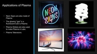 Applications of Plasma 
• Neon Signs are also made of 
Plasma. 
• The glowing "gas" in a 
fluorescent bulb is Plasma. 
• Plasma Globes are also used 
to make Plasma in Labs 
• Plasma Televisions 
 