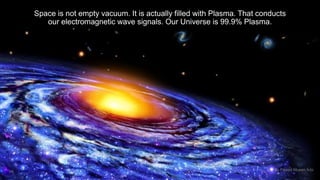 Space is not empty vacuum. It is actually filled with Plasma. That conducts 
our electromagnetic wave signals. Our Universe is 99.9% Plasma. 
16 By Fawad Mueen Arbi 
 
