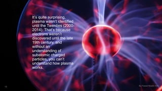 It’s quite surprising, 
plasma wasn’t identified 
until the Twenties (2000- 
2014). That’s because 
electrons weren’t 
discovered until the late 
19th century, and 
without an 
understanding of 
subatomic charged 
particles, you can’t 
understand how plasma 
works. 
18 By Fawad Mueen Arbi 
 