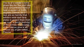 The tip of a welder’s torch 
glows like the Sun and fires 
out a concentrated blast of 
heat in excess of 3,000 
degrees Celsius. Its UV 
rays are so harmful that 
welders wear dark face 
plates to protect them from 
‘arc eye’, a painful burning 
of the cornea. The source 
of the intense glow is an 
ionized arc of gas called 
Plasma. 
19 By Fawad Mueen Arbi 
 