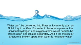 Water can’t be converted into Plasma. It can only exist as 
Solid, Liquid or Gas. For water to become a plasma, the 
individual hydrogen and oxygen atoms would need to be 
broken apart and ionized separately. And if the molecular 
structure is broken apart, then water is no longer water. 
20 By Fawad Mueen Arbi 

