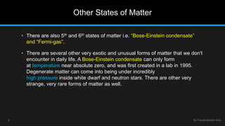 Other States of Matter 
• There are also 5th and 6th states of matter i.e. “Bose-Einstein condensate” 
and “Fermi-gas”. 
• There are several other very exotic and unusual forms of matter that we don't 
encounter in daily life. A Bose-Einstein condensate can only form 
at temperature near absolute zero, and was first created in a lab in 1995. 
Degenerate matter can come into being under incredibly 
high pressure inside white dwarf and neutron stars. There are other very 
strange, very rare forms of matter as well. 
4 By Fawad Mueen Arbi 
 