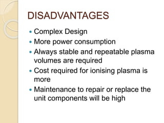DISADVANTAGES
 Complex Design
 More power consumption
 Always stable and repeatable plasma
volumes are required
 Cost required for ionising plasma is
more
 Maintenance to repair or replace the
unit components will be high
 