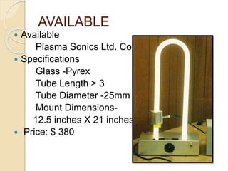 AVAILABLE
 Available
Plasma Sonics Ltd. Co.
 Specifications
Glass -Pyrex
Tube Length > 3
Tube Diameter -25mm
Mount Dimensions-
12.5 inches X 21 inches
 Price: $ 380
 