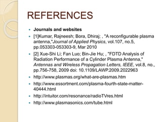 REFERENCES
 Journals and websites
 [1]Kumar, Rajneesh; Bora, Dhiraj; , "A reconfigurable plasma
antenna,"Journal of Applied Physics, vol.107, no.5,
pp.053303-053303-9, Mar 2010
 [2] Xue-Shi Li; Fan Luo; Bin-Jie Hu; , "FDTD Analysis of
Radiation Performance of a Cylinder Plasma Antenna,"
Antennas and Wireless Propagation Letters, IEEE, vol.8, no.,
pp.756-758, 2009 doi: 10.1109/LAWP.2009.2022963
 http://www.plasmas.org/what-are-plasmas.htm
 http://www.essortment.com/plasma-fourth-state-matter-
40444.html
 http://intuitor.com/resonance/radioTVres.html
 http://www.plasmasonics.com/tube.html
 