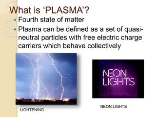 What is ‘PLASMA’?
 Fourth state of matter
 Plasma can be defined as a set of quasi-
neutral particles with free electric charge
carriers which behave collectively
LIGHTENING
NEON LIGHTS
 