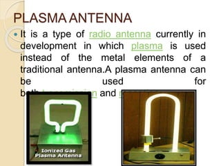 PLASMA ANTENNA
 It is a type of radio antenna currently in
development in which plasma is used
instead of the metal elements of a
traditional antenna.A plasma antenna can
be used for
both transmission and reception.
 