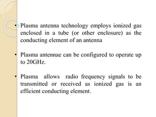 • Plasma antenna technology employs ionized gas
enclosed in a tube (or other enclosure) as the
conducting element of an antenna
• Plasma antennae can be configured to operate up
to 20GHz.
• Plasma allows radio frequency signals to be
transmitted or received as ionized gas is an
efficient conducting element.
 