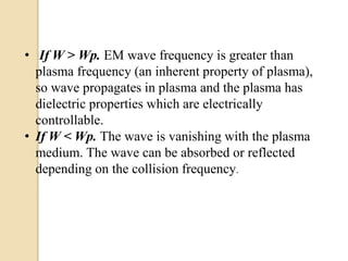 • If W > Wp. EM wave frequency is greater than
plasma frequency (an inherent property of plasma),
so wave propagates in plasma and the plasma has
dielectric properties which are electrically
controllable.
• If W < Wp. The wave is vanishing with the plasma
medium. The wave can be absorbed or reflected
depending on the collision frequency.
 