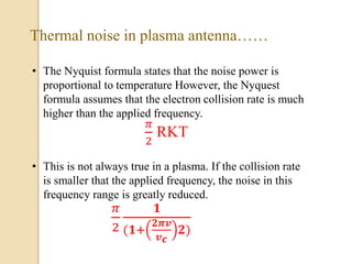 • The Nyquist formula states that the noise power is
proportional to temperature However, the Nyquest
formula assumes that the electron collision rate is much
higher than the applied frequency.
𝜋
2
RKT
• This is not always true in a plasma. If the collision rate
is smaller that the applied frequency, the noise in this
frequency range is greatly reduced.
𝜋
2
𝟏
(𝟏+
𝟐𝝅𝒗
𝒗 𝒄
𝟐)
Thermal noise in plasma antenna……
 