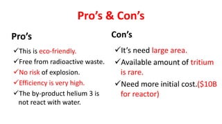 Pro’s & Con’s
Pro’s Con’s
It’s need large area.
Available amount of tritium
is rare.
Need more initial cost.($10B
for reactor)
This is eco-friendly.
Free from radioactive waste.
No risk of explosion.
Efficiency is very high.
The by-product helium 3 is
not react with water.
 