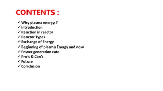 CONTENTS :
 Why plasma energy ?
 Introduction
 Reaction in reactor
 Reactor Types
 Exchange of Energy
 Beginning of plasma Energy and now
 Power generation rate
 Pro’s & Con’s
 Future
 Conclusion
 