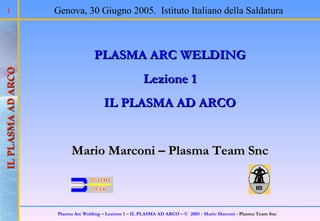 PLASMA ARC WELDING Lezione 1 IL PLASMA AD ARCO Mario Marconi – Plasma Team Snc Genova, 30 Giugno 2005.  Istituto Italiano della Saldatura 