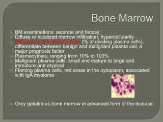 BM examinations: aspirate and biopsy
 Diffuse or localized marrow infiltration, hypercellularity
 BM plasma cell labeling index (% of dividing plasma cells),
differentiate between benign and malignant plasma cell, a
major prognosis factor
 Plasmacytosis; ranging from 10% to 100%
 Malignant plasma cells: small and mature to large and
immature and atypical
 Flaming plasma cells, red areas in the cytoplasm, associated
with IgA myeloma
 Grey gelatinous bone marrow in advanced form of the disease
 