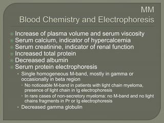  Increase of plasma volume and serum viscosity
 Serum calcium, indicator of hypercalcemia
 Serum creatinine, indicator of renal function
 Increased total protein
 Decreased albumin
 Serum protein electrophoresis
• Single homogeneous M-band, mostly in gamma or
occasionally in beta region
 No noticeable M-band in patients with light chain myeloma,
presence of light chain in Ig electrophoresis
 In rare cases of non-secretory myeloma: no M-band and no light
chains fragments in Pr or Ig electrophoresis
• Decreased gamma globulin
 