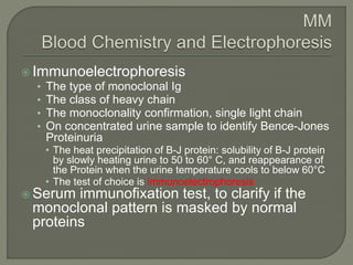  Immunoelectrophoresis
• The type of monoclonal Ig
• The class of heavy chain
• The monoclonality confirmation, single light chain
• On concentrated urine sample to identify Bence-Jones
Proteinuria
• The heat precipitation of B-J protein: solubility of B-J protein
by slowly heating urine to 50 to 60° C, and reappearance of
the Protein when the urine temperature cools to below 60°C
• The test of choice is immunoelectrophoresis
 Serum immunofixation test, to clarify if the
monoclonal pattern is masked by normal
proteins
 