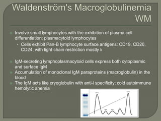  Involve small lymphocytes with the exhibition of plasma cell
differentiation; plasmacytoid lymphocytes
• Cells exhibit Pan-B lymphocyte surface antigens: CD19, CD20,
CD24, with light chain restriction mostly ƙ
 IgM-secreting lymphoplasmacytoid cells express both cytoplasmic
and surface IgM
 Accumulation of monoclonal IgM paraproteins (macroglobulin) in the
blood
 The IgM acts like cryoglobulin with anti-i specificity; cold autoimmune
hemolytic anemia
 