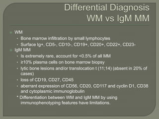  WM
• Bone marrow infiltration by small lymphocytes
• Surface Ig+, CD5-, CD10-, CD19+, CD20+, CD22+, CD23-
 IgM MM
• Is extremely rare, account for <0.5% of all MM
• ≥10% plasma cells on bone marrow biopsy
• lytic bone lesions and/or translocation t (11;14) (absent in 20% of
cases)
• loss of CD19, CD27, CD45
• aberrant expression of CD56, CD20, CD117 and cyclin D1, CD38
and cytoplasmic immunoglobulin
* Differentiation between WM and IgM MM by using
immunophenotyping features have limitations.
 
