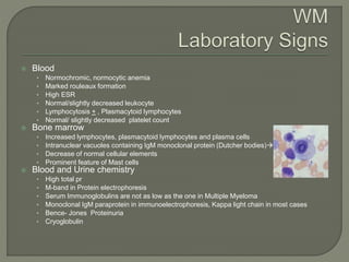  Blood
• Normochromic, normocytic anemia
• Marked rouleaux formation
• High ESR
• Normal/slightly decreased leukocyte
• Lymphocytosis + , Plasmacytoid lymphocytes
• Normal/ slightly decreased platelet count
 Bone marrow
• Increased lymphocytes, plasmacytoid lymphocytes and plasma cells
• Intranuclear vacuoles containing IgM monoclonal protein (Dutcher bodies)
• Decrease of normal cellular elements
• Prominent feature of Mast cells
 Blood and Urine chemistry
• High total pr
• M-band in Protein electrophoresis
• Serum Immunoglobulins are not as low as the one in Multiple Myeloma
• Monoclonal IgM paraprotein in immunoelectrophoresis, Kappa light chain in most cases
• Bence- Jones Proteinuria
• Cryoglobulin
 