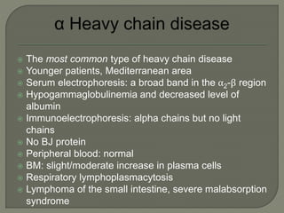  The most common type of heavy chain disease
 Younger patients, Mediterranean area
 Serum electrophoresis: a broad band in the α2-β region
 Hypogammaglobulinemia and decreased level of
albumin
 Immunoelectrophoresis: alpha chains but no light
chains
 No BJ protein
 Peripheral blood: normal
 BM: slight/moderate increase in plasma cells
 Respiratory lymphoplasmacytosis
 Lymphoma of the small intestine, severe malabsorption
syndrome
 
