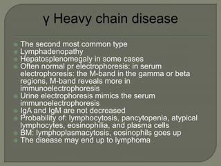  The second most common type
 Lymphadenopathy
 Hepatosplenomegaly in some cases
 Often normal pr electrophoresis: in serum
electrophoresis: the M-band in the gamma or beta
regions, M-band reveals more in
immunoelectrophoresis
 Urine electrophoresis mimics the serum
immunoelectrophoresis
 IgA and IgM are not decreased
 Probability of: lymphocytosis, pancytopenia, atypical
lymphocytes, eosinophilia, and plasma cells
 BM: lymphoplasmacytosis, eosinophils goes up
 The disease may end up to lymphoma
 