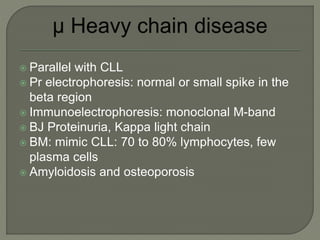  Parallel with CLL
 Pr electrophoresis: normal or small spike in the
beta region
 Immunoelectrophoresis: monoclonal M-band
 BJ Proteinuria, Kappa light chain
 BM: mimic CLL: 70 to 80% lymphocytes, few
plasma cells
 Amyloidosis and osteoporosis
 